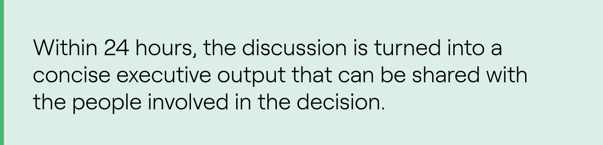 Within 24 hours, the discussion is turned into a concise executive output that can be shared with the people involved in the decision.